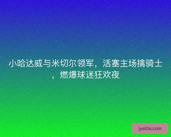 小哈达威与米切尔领军，活塞主场擒骑士，燃爆球迷狂欢夜