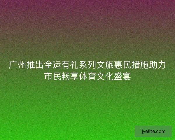 广州推出全运有礼系列文旅惠民措施助力市民畅享体育文化盛宴